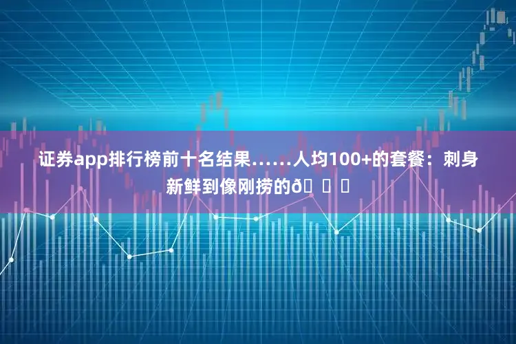 证券app排行榜前十名结果……人均100+的套餐：刺身新鲜到像刚捞的🐟