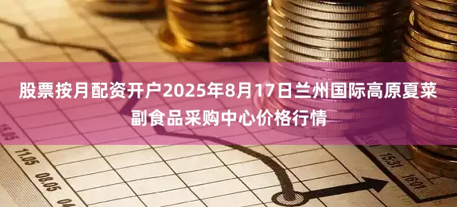 股票按月配资开户2025年8月17日兰州国际高原夏菜副食品采购中心价格行情